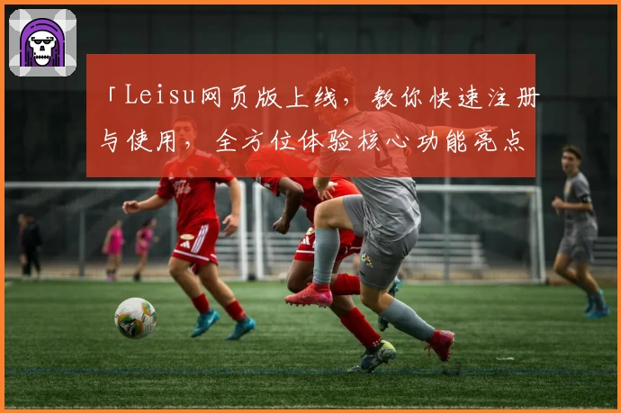 「Leisu网页版上线，教你快速注册与使用，全方位体验核心功能亮点」