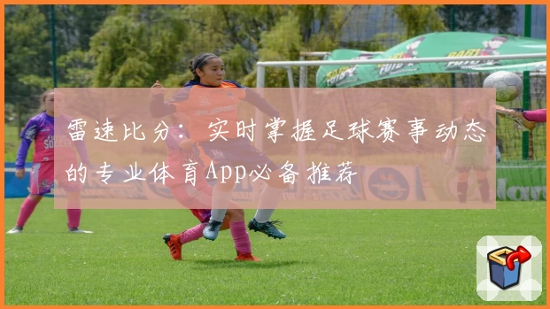 雷速比分：实时掌握足球赛事动态的专业体育App必备推荐