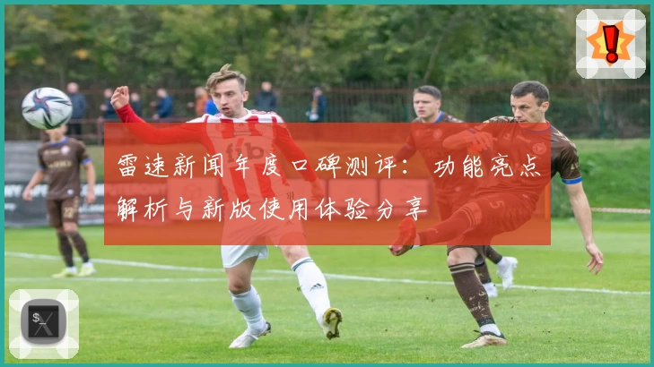 雷速新闻年度口碑测评：功能亮点解析与新版使用体验分享