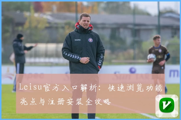 Leisu官方入口解析：快速浏览功能亮点与注册安装全攻略