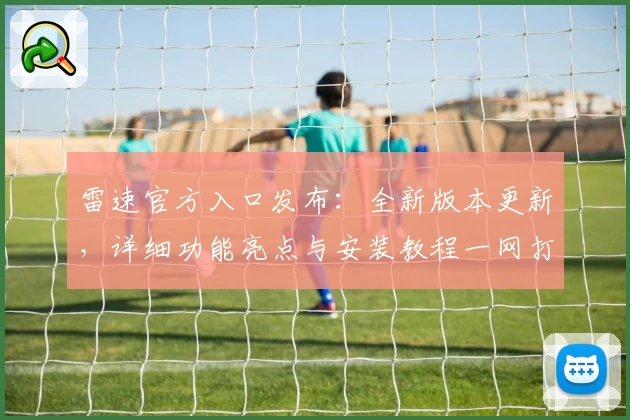雷速官方入口发布：全新版本更新，详细功能亮点与安装教程一网打尽
