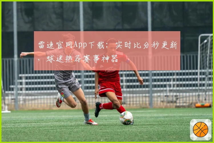 雷速官网App下载：实时比分秒更新，球迷热荐赛事神器