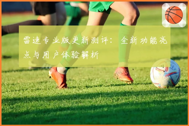 雷速专业版更新测评：全新功能亮点与用户体验解析