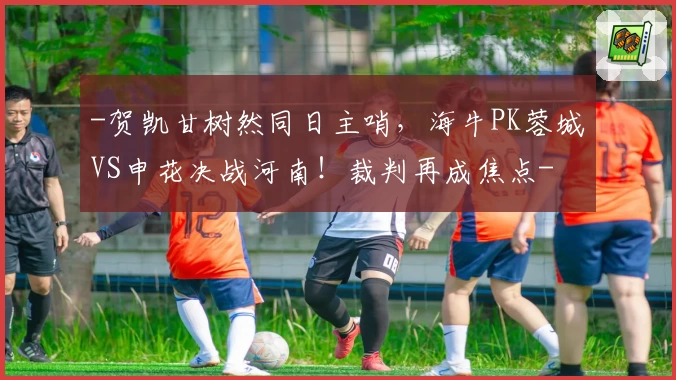 -贺凯甘树然同日主哨，海牛PK蓉城VS申花决战河南！裁判再成焦点-