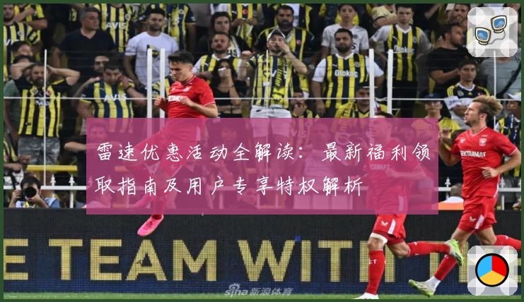 雷速优惠活动全解读：最新福利领取指南及用户专享特权解析