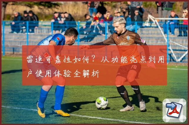 雷速可靠性如何？从功能亮点到用户使用体验全解析