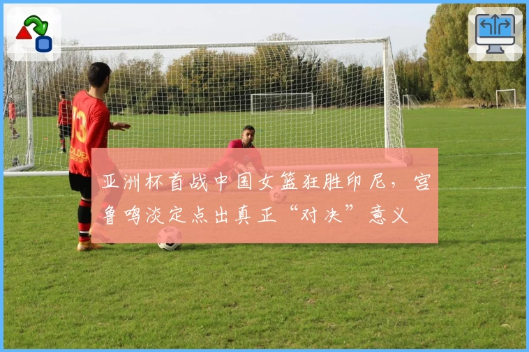 亚洲杯首战中国女篮狂胜印尼，宫鲁鸣淡定点出真正“对决”意义