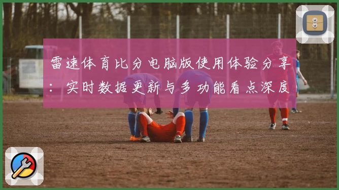 雷速体育比分电脑版使用体验分享：实时数据更新与多功能看点深度解析